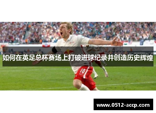 如何在英足总杯赛场上打破进球纪录并创造历史辉煌 如何在英足总杯赛场上打破进球纪录并创造历史辉煌