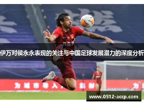 伊万对侯永永表现的关注与中国足球发展潜力的深度分析 伊万对侯永永表现的关注与中国足球发展潜力的深度分析