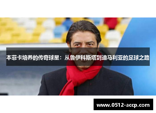 本菲卡培养的传奇球星:从鲁伊科斯塔到迪马利亚的足球之路 本菲卡培养的传奇球星:从鲁伊科斯塔到迪马利亚的足球之路