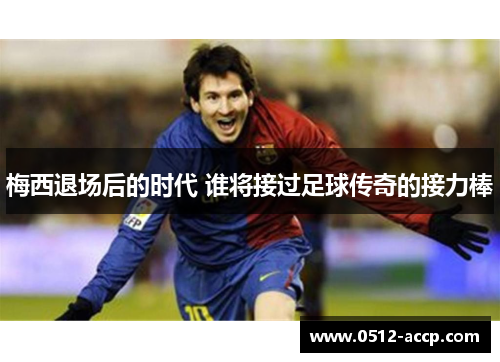 梅西退场后的时代 谁将接过足球传奇的接力棒