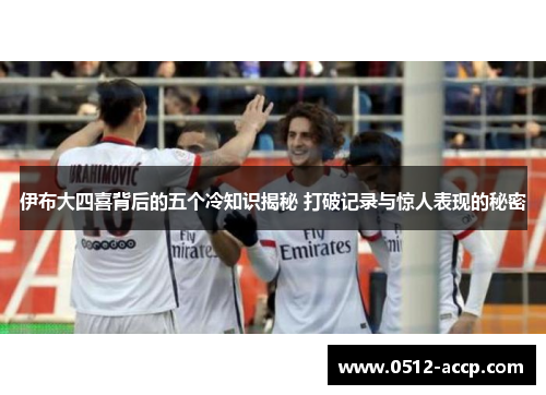 伊布大四喜背后的五个冷知识揭秘 打破记录与惊人表现的秘密 伊布大四喜背后的五个冷知识揭秘 打破记录与惊人表现的秘密