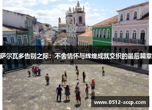 萨尔瓦多告别之际:不舍情怀与辉煌成就交织的最后篇章 萨尔瓦多告别之际:不舍情怀与辉煌成就交织的最后篇章