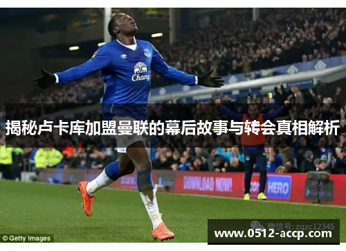 揭秘卢卡库加盟曼联的幕后故事与转会真相解析