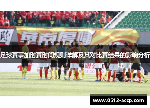 足球赛事加时赛时间规则详解及其对比赛结果的影响分析