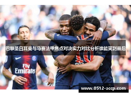 巴黎圣日耳曼与马赛法甲焦点对决实力对比分析谁能笑到最后